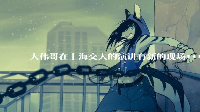 大伟哥在上海交大的演讲有新的现场***流出，如何评价?